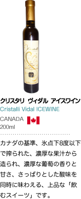 クリスタリ ヴィダル アイスワイン Cristalli Vidal ICEWINE CANADA 200ml カナダの基準、氷点下8度以下で搾られた、濃厚な果汁から造られ、濃厚な葡萄の香りと甘さ、さっぱりとした酸味を同時に味わえる、上品な「飲むスイーツ」です。