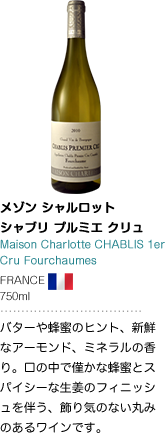 メゾン シャルロット シャブリ プルミエ クリュ Maison Charlotte CHABLIS 1er Cru Fourchaumes FRANCE 750ml バターや蜂蜜のヒント、新鮮なアーモンド、ミネラルの香り。口の中で僅かな蜂蜜とスパイシーな生姜のフィニッシュを伴う、飾り気のない丸みのあるワインです。