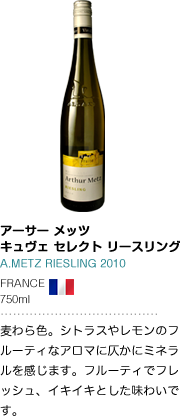 アーサー メッツ キュヴェ セレクト リースリング A.METZ RIESLING 2010 FRANCE 750ml 麦わら色。シトラスやレモンのフルーティなアロマに仄かにミネラルを感じます。フルーティでフレッシュ、イキイキとした味わいです。