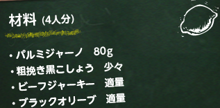 材料 (4人分)・パルミジャーノ 80g・粗挽き黒こしょう 少々・ビーフジャーキー 適量・ブラックオリーブ 適量