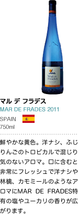 マル・デ・フラデス MAR DE FRADES 2011 SPAIN 750ml 鮮やかな黄色。洋ナシ、ふじりんごのトロピカルで混じり気のないアロマ。口に含むと非常にフレッシュで洋ナシやふじりんご、カモミールのようなアロマにMAR DE FRADES特有の塩やユーカリの香りが広がります。