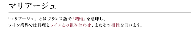 マリアージュ　「マリアージュ」とはフランス語で「結婚」を意味し、ワイン業界では料理とワインとの組み合わせ、またその相性を言います。