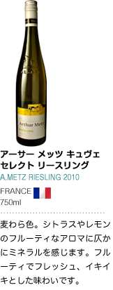 アーサー メッツ キュヴェ セレクト リースリング A.METZ RIESLING 2010 FRANCE 750ml 麦わら色。シトラスやレモンのフルーティなアロマに仄かにミネラルを感じます。フルーティでフレッシュ、イキイキとした味わいです。