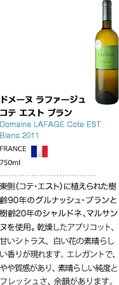 ドメーヌ ラファージュ コテ エスト ブラン Domaine LAFAGE Cote EST Blanc 2011 FRANCE 750ml 東側（コテ・エスト）に植えられた樹齢90年のグルナッシュ・ブランと樹齢20年のシャルドネ、マルサンヌを使用。乾燥したアプリコット、甘いシトラス、白い花の素晴らしい香りが現れます。エレガントで、やや質感があり、素晴らしい純度とフレッシュさ、余韻があります。