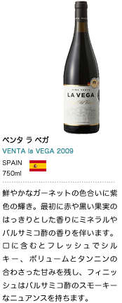 ベンタ ラ ベガ
VENTA  la VEGA 2009 SPAIN 750ml 鮮やかなガーネットの色合いに紫色の輝き。最初に赤や黒い実の果実のはっきりとした香りにミネラルやバルサミコ酢の香りを伴います。口に含むとフレッシュでシルキー、ボリュームとタンニンの合わさった甘みを残し、フィニッシュはバルサミコ酢とスモーキーなニュアンスを持ちます。