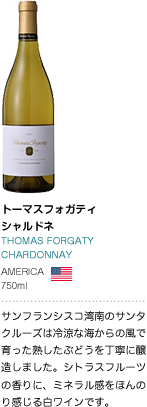 トーマスフォガティ シャルドネ THOMAS FORGATY CHARDONNAY AMERICA 750ml サンフランシスコ湾南のサンタクルーズは冷涼な海からの風で育った熟したぶどうを丁寧に醸造しました。シトラスフルーツの香りに、ミネラル感をほんのり感じる白ワインです。