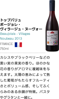 トップバリュ ボージョレ・ヴィラージュ・ヌーヴォー Beaujolais - Villages Noubeau 2013 FRANCE 750ml カシスやブラックベリーなどの黒い実の果実の香り。ほのかな花の香りがアロマに複雑味を与えます。太陽の恵みによって熟した葡萄がもたらすフルーティさとボリューム感、そしてふくらみのある余韻が特徴。パスタやグラタンと一緒に。