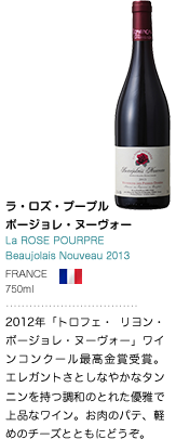 ラ・ロズ・プープル ボージョレ・ヌーヴォー La ROSE POURPRE Beaujolais Nouveau 2013 FRANCE 750ml 2012年「トロフェ・ リヨン・ボージョレ・ヌーヴォー」ワインコンクール最高金賞受賞。 エレガントさとしなやかなタンニンを持つ調和のとれた優雅で上品なワイン。お肉のパテ、軽めのチーズとともにどうぞ。