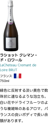ラショット クレマン・ド・ロワール LaCheteau Cremant de Loire BRUT フランス 750ml 緑色に反射する淡い黄色で数珠状に連なるような泡立ち。白い花やドライフルーツのような複雑味のあるアロマ。バランスの良いボディで長い余韻があります。