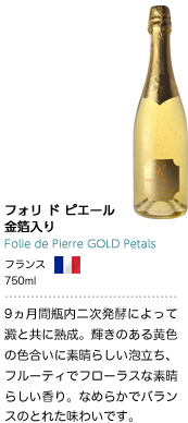 フォリ ド ピエール 金箔入り Folie de Pierre GOLD Petals フランス 750ml 9ヵ月間瓶内二次発酵によって澱と共に熟成。輝きのある黄色の色合いに素晴らしい泡立ち、フルーティでフローラスな素晴らしい香り。なめらかでバランスのとれた味わいです。