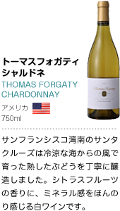 トーマスフォガティシャルドネ THOMAS FORGATY 
CHARDONNAY アメリカ 750ml サンフランシスコ湾南のサンタクルーズは冷涼な海からの風で育った熟したぶどうを丁寧に醸造しました。シトラスフルーツの香りに、ミネラル感をほんのり感じる白ワインです。