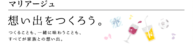 マリアージュ 想い出をつくろう。 つくることも、一緒に味わうことも、 すべてが家族との想い出。
