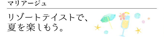 マリアージュ リゾートテイストで、夏を楽しもう。