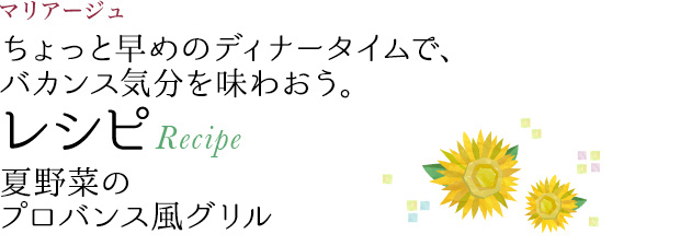 マリアージュ ちょっと早めのディナータイムで、バカンス気分を味わおう。 レシピ Recipe 夏野菜のプロバンス風グリル