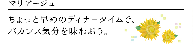 マリアージュ ちょっと早めのディナータイムで、バカンス気分を味わおう。