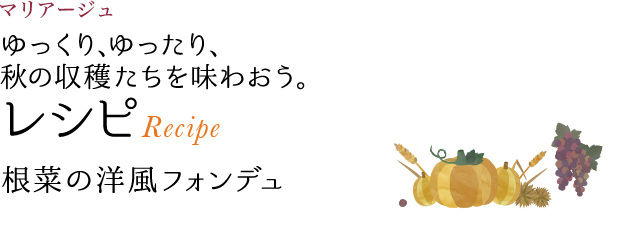 マリアージュ ゆっくり、ゆったり、秋の収穫たちを味わおう。 レシピ Recipe 根菜の洋風フォンデュ