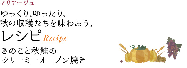 マリアージュ ゆっくり、ゆったり、秋の収穫たちを味わおう。 レシピ Recipe きのこと秋鮭のクリーミーオーブン焼き